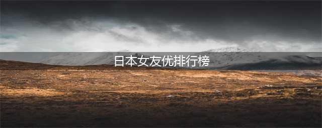 最受欢迎的日本女优排行榜揭晓！她们个个美丽动人(日本女友优排行榜)