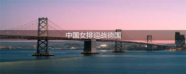 世联赛迎连胜，中国女排完胜德国(中国女排迎战德国)