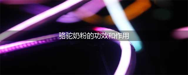 骆驼奶的6大好处和3大缺点(骆驼奶粉的功效和作用)