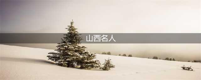 文化山西：山西历史上的十大名人，每一位都家喻户晓(山西名人)
