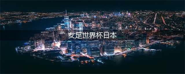 亚洲女足世界杯：日本女足表现出色，令人酸鼻(女足世界杯日本)