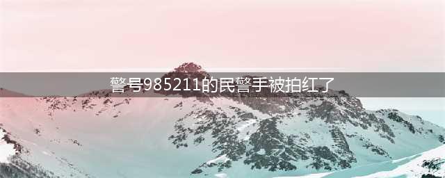 警号985211的民警手被拍红了，引发社会关注和热议(警号985211的民警手被拍红了)