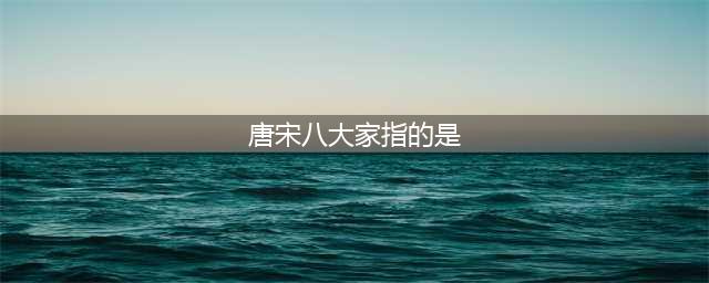 （知识点学习）文学常识中的唐宋八大家(唐宋八大家指的是)
