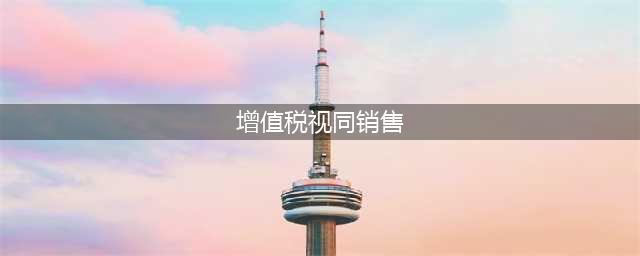 增值税中哪些行为属于“视同销售”？一文了解~(增值税视同销售)