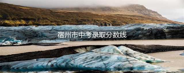 宿州市2023各县区中考分数线及分段表，普高上线41803人(宿州市中考录取分数线)