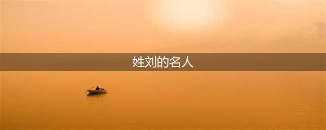 刘氏名人大全，总有一位让你膜拜！(姓刘的名人)