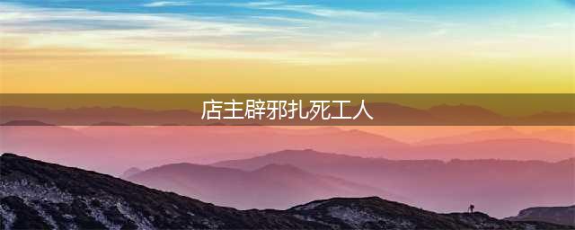 店主辟邪扎死工人 原因竟是老板封建迷信(店主辟邪扎死工人)