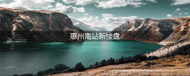 2021-2022年惠州南站附近有哪些新楼盘值得入手？(惠州南站新楼盘)
