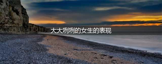 追求大大咧咧的女孩，这四点是关键，得把握住(大大咧咧的女生的表现)