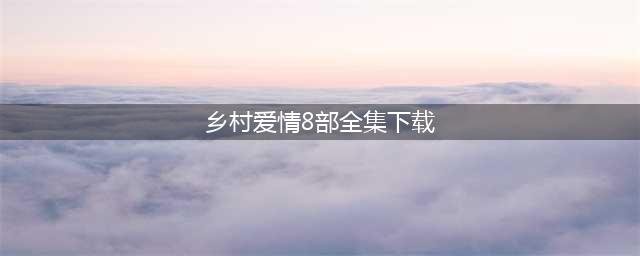 乡村爱情8部全集播放下载，乡村爱情第八部分集剧情免费观看(乡村爱情8部全集下载)