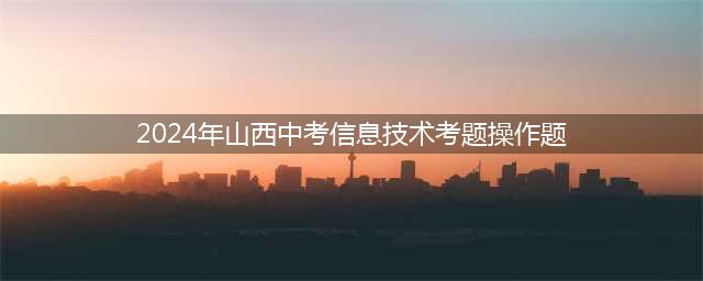 免费下载！2024年山西中考信息技术软件(2024年山西中考信息技术考题操作题)