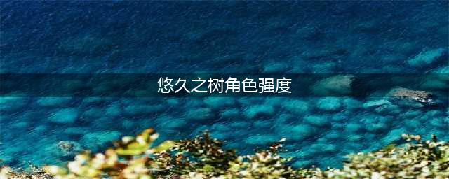 悠久之树最新最强ssr角色强度排行榜2022