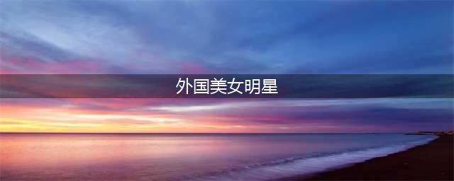 盘点8位国外颜值高的女明星，你最喜欢谁(外国美女明星)