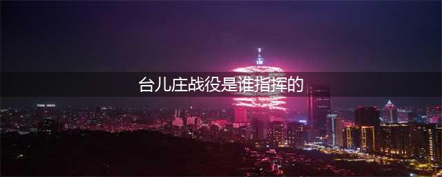 1938年，台儿庄战役的总指挥是李宗仁，其他指挥人员都是谁？(台儿庄战役是谁指挥的)