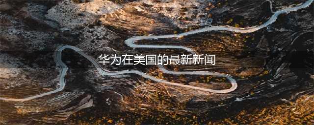 华为行动在美国引起关注中国科技巨头寻求自给自足(华为在美国的最新新闻)