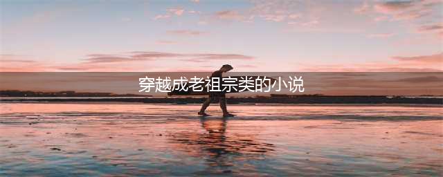 推荐三本成为老祖宗的小说，你问我是谁？我是你祖宗(穿越成老祖宗类的小说)
