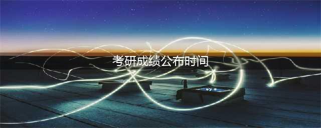 考研成绩公布时间一般是什么时候？附完整解读！(考研成绩公布时间)