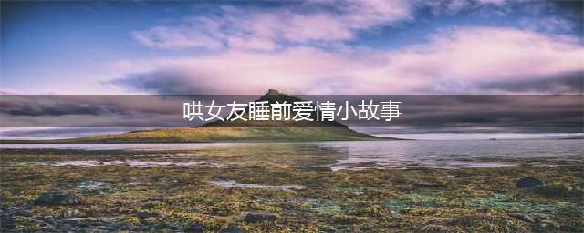 30个哄女朋友的暖心很甜很撩人的睡前小故事(哄女友睡前爱情小故事)