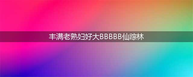 欧美成熟大码女性浑圆丰满的身材让粉丝疯狂(丰满老熟妇好大BBBBB仙踪林)
