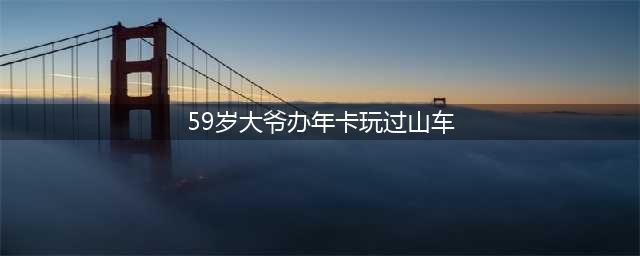 59岁大爷"沉迷"游乐场玩过山车，已经办3年年卡了(59岁大爷办年卡玩过山车)