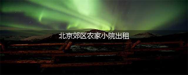 北京郊区大批农村院子对外出租，精装修的月租6000，不装修才1000(北京郊区农家小院出租)