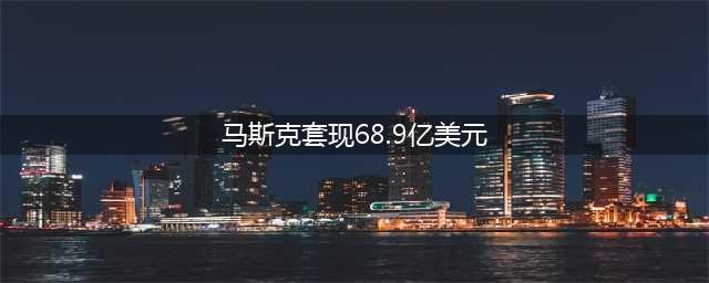 马斯克减持特斯拉套现68.9亿美元(马斯克套现68.9亿美元)
