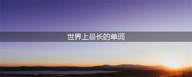 世界上最长的的英文单词排行，第一名3小时才能读完(世界上最长的单词)