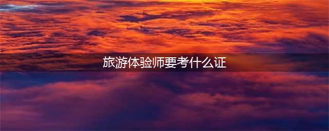 旅游体验师有哪些证 办旅游体验师证多少钱(旅游体验师要考什么证)