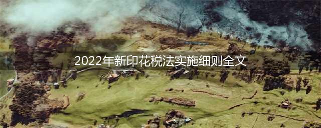 2022年7月1日起施行，请看印花税法全文(2022年新印花税法实施细则全文)