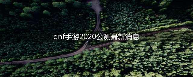 dnf手游将于2020年上半年公测 地下城与勇士手游官方公测时间