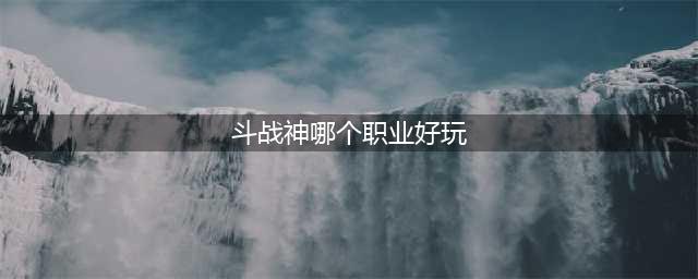 斗战神什么职业好 职业选择推荐(斗战神哪个职业好玩)