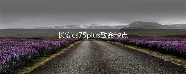 长安CS75 PLUS的四个优点和三个缺点，来自车主的真实评价(长安cs75plus致命缺点)