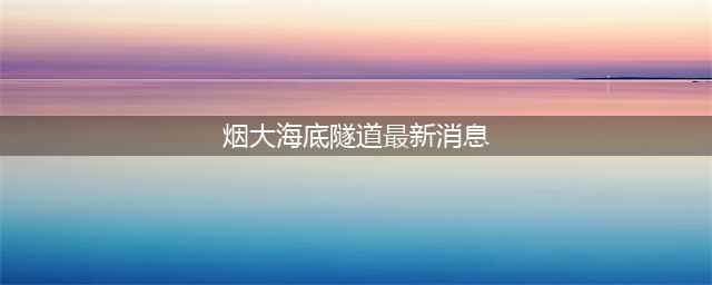 中国重大工程——“烟大海底隧道”即将开建，投资2600亿元，预计10年完工(烟大海底隧道最新消息)