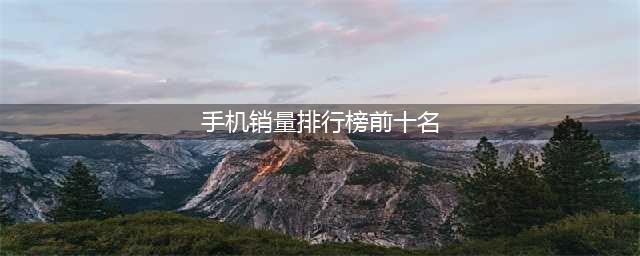 全球手机销量排名前十强：华为排在第九，第一名有点惊讶(手机销量排行榜前十名)