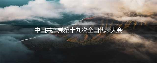 收藏！中国共产党第十九次全国代表大会报告全文(中国共产党第十九次全国代表大会)