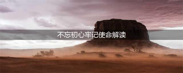 【解读】“不忘初心、牢记使命”主题教育有哪些细节和独特之处？(不忘初心牢记使命解读)
