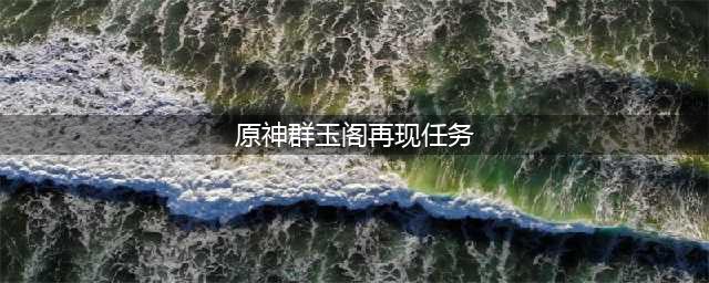 《原神》群玉阁再现任务在哪里接 群玉阁再现任务玩法介绍