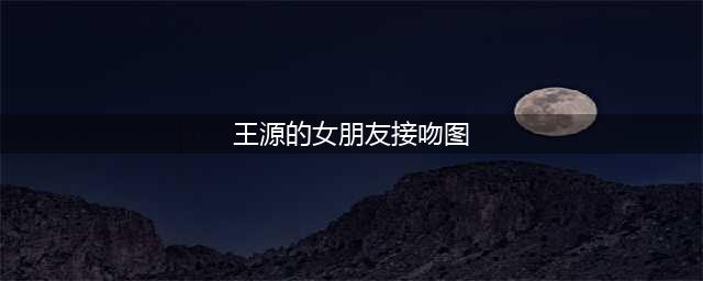 王源被曝私生活混乱，与绯闻女友多次约会细节被曝光！(王源的女朋友接吻图)