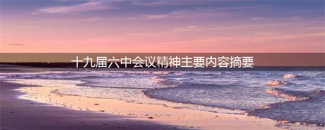 深入学习贯彻党的十九届六中全会精神丨深刻理解十九届六中全会的重大意义(十九届六中会议精神主要内容摘要)