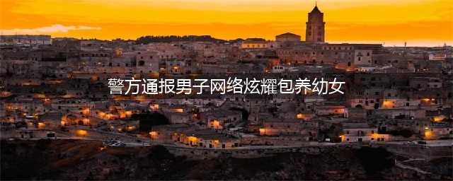 警方通报男子网络炫耀包养幼女 如此炫富要不得(警方通报男子网络炫耀包养幼女)