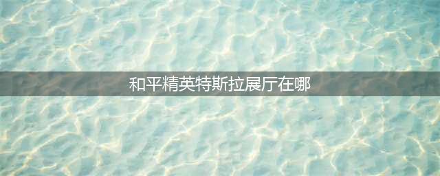 《和平精英》特斯拉展厅在哪 特斯拉展厅位置一览