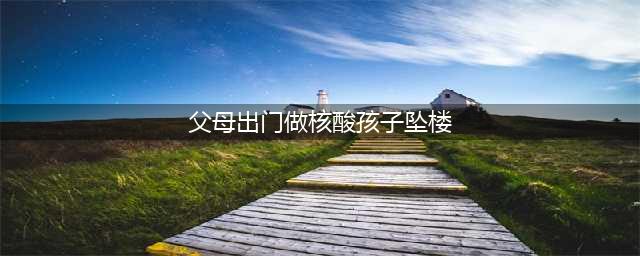 汕尾家长注意啦！父母出门做核酸孩子坠楼，背后真相实在让人惊愕(父母出门做核酸孩子坠楼)