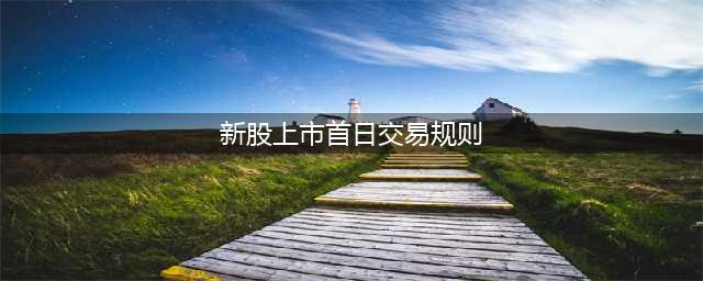 上海新股上市首日涨跌幅规定(新股上市首日交易规则)