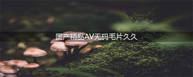 揭秘"久久，久久爽，人人有得吃，人人挺爽，人人看，人人好看"一站式内容解决方案(国产精品AV无码毛片久久)