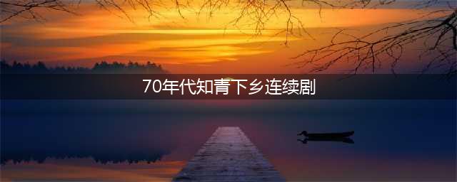 盘点知青下乡的六部剧，刘烨和佟大为各占一部，哪部最经典？(70年代知青下乡连续剧)