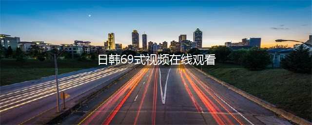十大老司机必备的免费在线观影网站(日韩69式视频在线观看)