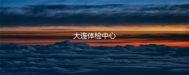 大连市体检中心答复！(大连体检中心)
