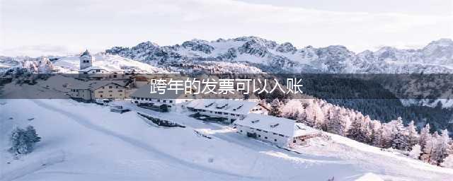 跨年发票财务还能入账吗？关于跨年报销及发票问题(跨年的发票可以入账)