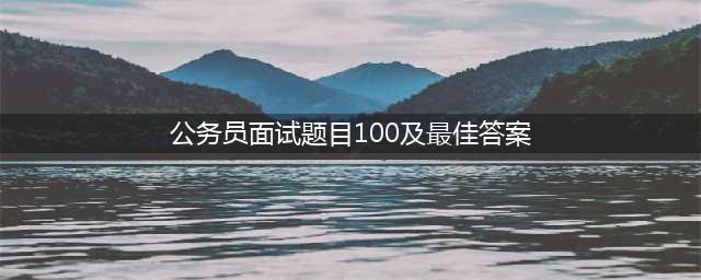 公务员、事业单位面试常用100题！（附真题答案）(公务员面试题目100及最佳答案)