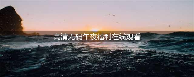 高清无码真福利！老司机都知道这里是什么！(高清无码午夜福利在线观看)